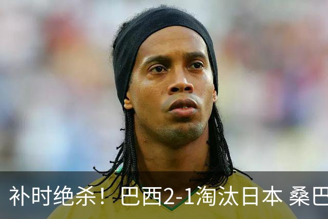 补时绝杀！巴西2-1淘汰日本 桑巴军团晋级16强