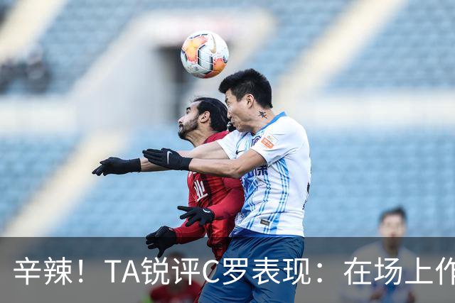 辛辣！TA锐评C罗表现：在场上作用像一缕烟；停赛缺席对球队更好