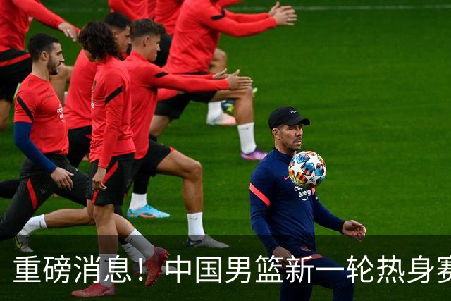 重磅消息！中国男篮新一轮热身赛确定，三大核心归队，球迷直言需正视态度