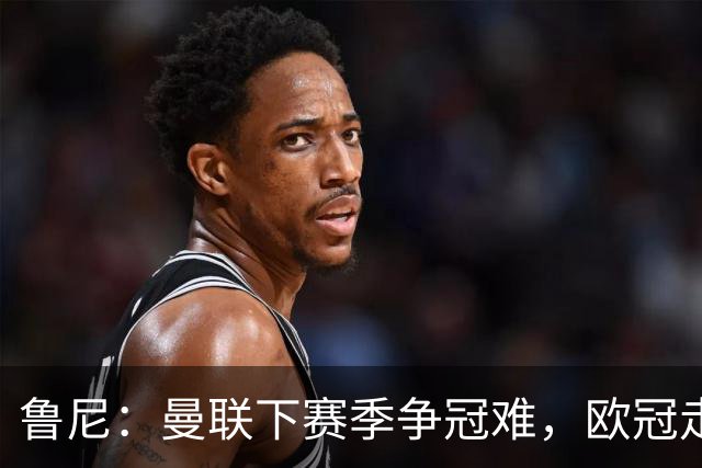 鲁尼：曼联下赛季争冠难，欧冠走远点、进前四拿个杯赛就不错